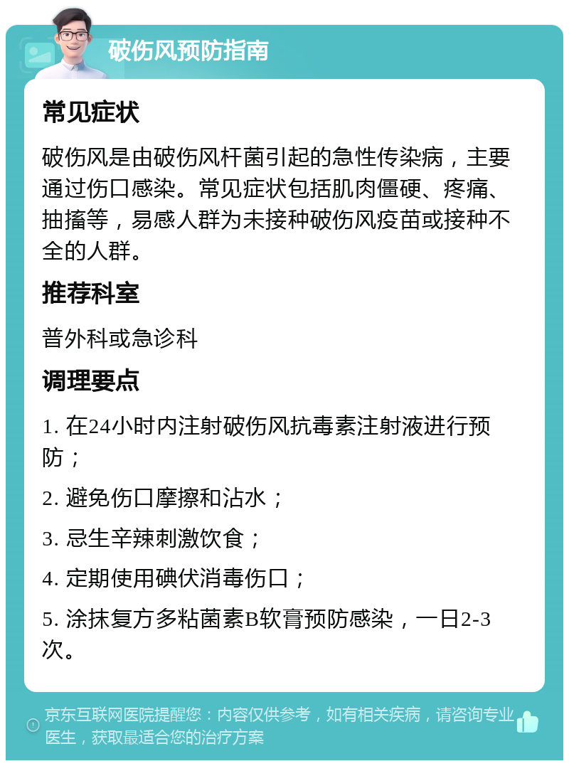 破伤风预防指南 常见症状 破伤风是由破伤风杆菌引起的急性传染病，主要通过伤口感染。常见症状包括肌肉僵硬、疼痛、抽搐等，易感人群为未接种破伤风疫苗或接种不全的人群。 推荐科室 普外科或急诊科 调理要点 1. 在24小时内注射破伤风抗毒素注射液进行预防； 2. 避免伤口摩擦和沾水； 3. 忌生辛辣刺激饮食； 4. 定期使用碘伏消毒伤口； 5. 涂抹复方多粘菌素B软膏预防感染，一日2-3次。