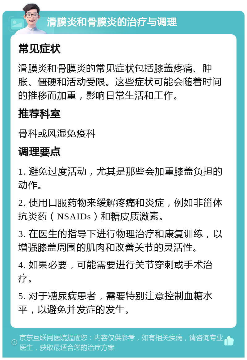 滑膜炎和骨膜炎的治疗与调理 常见症状 滑膜炎和骨膜炎的常见症状包括膝盖疼痛、肿胀、僵硬和活动受限。这些症状可能会随着时间的推移而加重，影响日常生活和工作。 推荐科室 骨科或风湿免疫科 调理要点 1. 避免过度活动，尤其是那些会加重膝盖负担的动作。 2. 使用口服药物来缓解疼痛和炎症，例如非甾体抗炎药（NSAIDs）和糖皮质激素。 3. 在医生的指导下进行物理治疗和康复训练，以增强膝盖周围的肌肉和改善关节的灵活性。 4. 如果必要，可能需要进行关节穿刺或手术治疗。 5. 对于糖尿病患者，需要特别注意控制血糖水平，以避免并发症的发生。