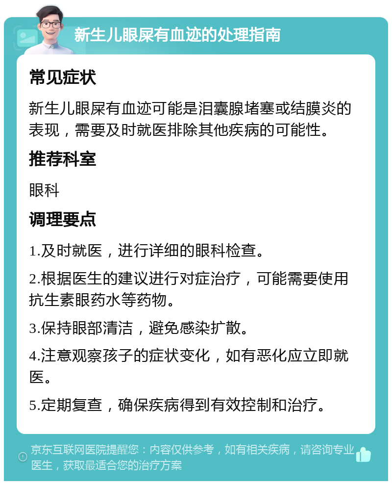 新生儿眼屎有血迹的处理指南 常见症状 新生儿眼屎有血迹可能是泪囊腺堵塞或结膜炎的表现，需要及时就医排除其他疾病的可能性。 推荐科室 眼科 调理要点 1.及时就医，进行详细的眼科检查。 2.根据医生的建议进行对症治疗，可能需要使用抗生素眼药水等药物。 3.保持眼部清洁，避免感染扩散。 4.注意观察孩子的症状变化，如有恶化应立即就医。 5.定期复查，确保疾病得到有效控制和治疗。