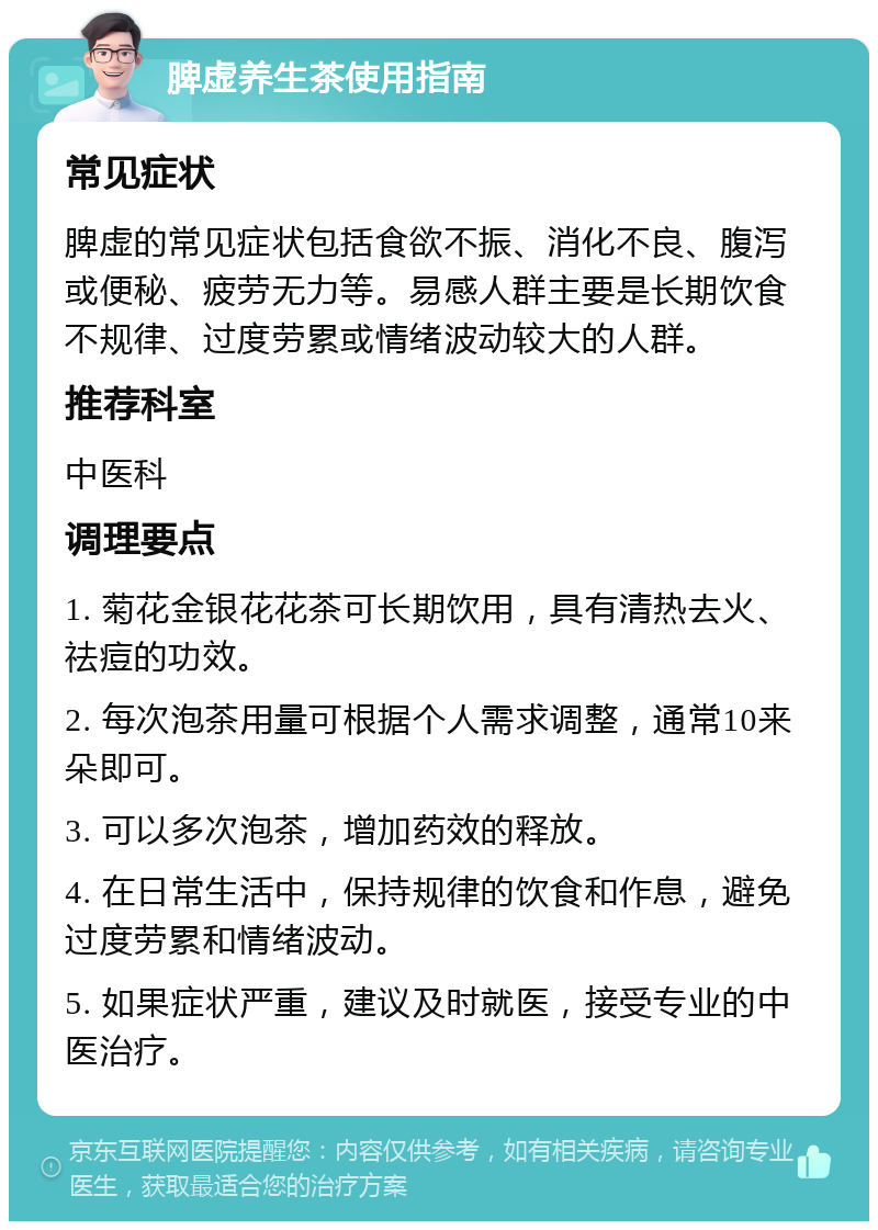 脾虚养生茶使用指南 常见症状 脾虚的常见症状包括食欲不振、消化不良、腹泻或便秘、疲劳无力等。易感人群主要是长期饮食不规律、过度劳累或情绪波动较大的人群。 推荐科室 中医科 调理要点 1. 菊花金银花花茶可长期饮用，具有清热去火、祛痘的功效。 2. 每次泡茶用量可根据个人需求调整，通常10来朵即可。 3. 可以多次泡茶，增加药效的释放。 4. 在日常生活中，保持规律的饮食和作息，避免过度劳累和情绪波动。 5. 如果症状严重，建议及时就医，接受专业的中医治疗。