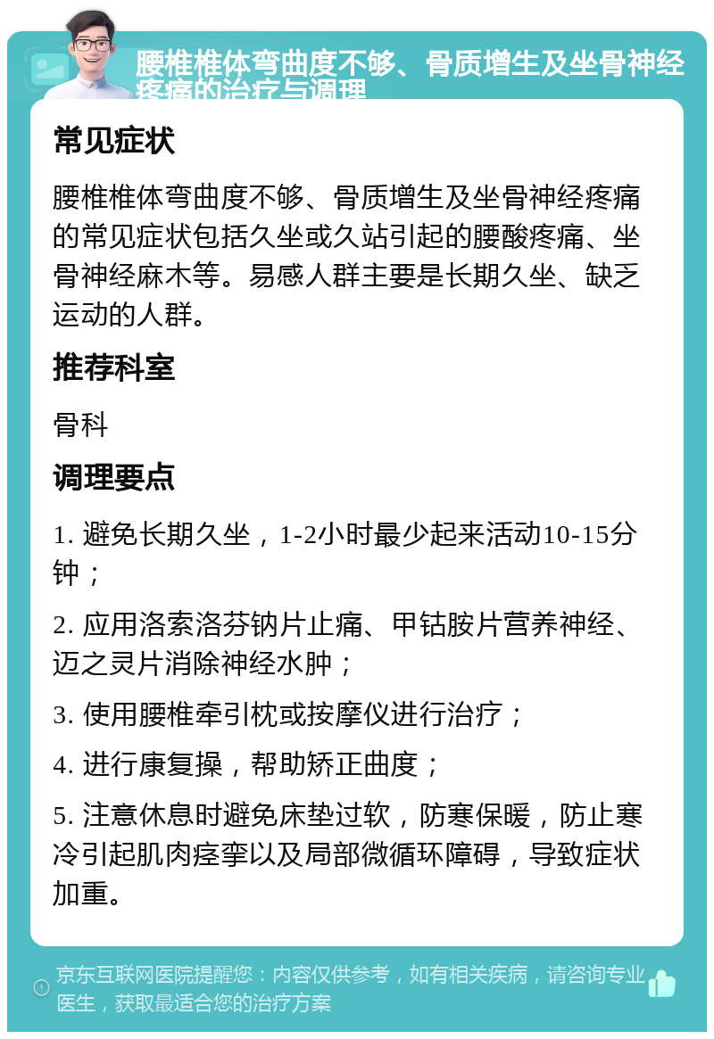 腰椎椎体弯曲度不够、骨质增生及坐骨神经疼痛的治疗与调理 常见症状 腰椎椎体弯曲度不够、骨质增生及坐骨神经疼痛的常见症状包括久坐或久站引起的腰酸疼痛、坐骨神经麻木等。易感人群主要是长期久坐、缺乏运动的人群。 推荐科室 骨科 调理要点 1. 避免长期久坐，1-2小时最少起来活动10-15分钟； 2. 应用洛索洛芬钠片止痛、甲钴胺片营养神经、迈之灵片消除神经水肿； 3. 使用腰椎牵引枕或按摩仪进行治疗； 4. 进行康复操，帮助矫正曲度； 5. 注意休息时避免床垫过软，防寒保暖，防止寒冷引起肌肉痉挛以及局部微循环障碍，导致症状加重。