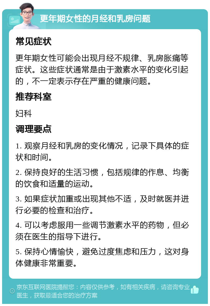 更年期女性的月经和乳房问题 常见症状 更年期女性可能会出现月经不规律、乳房胀痛等症状。这些症状通常是由于激素水平的变化引起的，不一定表示存在严重的健康问题。 推荐科室 妇科 调理要点 1. 观察月经和乳房的变化情况，记录下具体的症状和时间。 2. 保持良好的生活习惯，包括规律的作息、均衡的饮食和适量的运动。 3. 如果症状加重或出现其他不适，及时就医并进行必要的检查和治疗。 4. 可以考虑服用一些调节激素水平的药物，但必须在医生的指导下进行。 5. 保持心情愉快，避免过度焦虑和压力，这对身体健康非常重要。