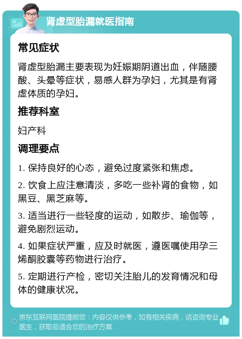 肾虚型胎漏就医指南 常见症状 肾虚型胎漏主要表现为妊娠期阴道出血，伴随腰酸、头晕等症状，易感人群为孕妇，尤其是有肾虚体质的孕妇。 推荐科室 妇产科 调理要点 1. 保持良好的心态，避免过度紧张和焦虑。 2. 饮食上应注意清淡，多吃一些补肾的食物，如黑豆、黑芝麻等。 3. 适当进行一些轻度的运动，如散步、瑜伽等，避免剧烈运动。 4. 如果症状严重，应及时就医，遵医嘱使用孕三烯酮胶囊等药物进行治疗。 5. 定期进行产检，密切关注胎儿的发育情况和母体的健康状况。