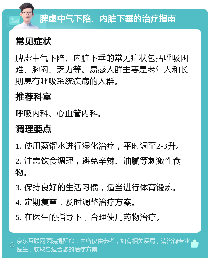 脾虚中气下陷、内脏下垂的治疗指南 常见症状 脾虚中气下陷、内脏下垂的常见症状包括呼吸困难、胸闷、乏力等。易感人群主要是老年人和长期患有呼吸系统疾病的人群。 推荐科室 呼吸内科、心血管内科。 调理要点 1. 使用蒸馏水进行湿化治疗，平时调至2-3升。 2. 注意饮食调理，避免辛辣、油腻等刺激性食物。 3. 保持良好的生活习惯，适当进行体育锻炼。 4. 定期复查，及时调整治疗方案。 5. 在医生的指导下，合理使用药物治疗。