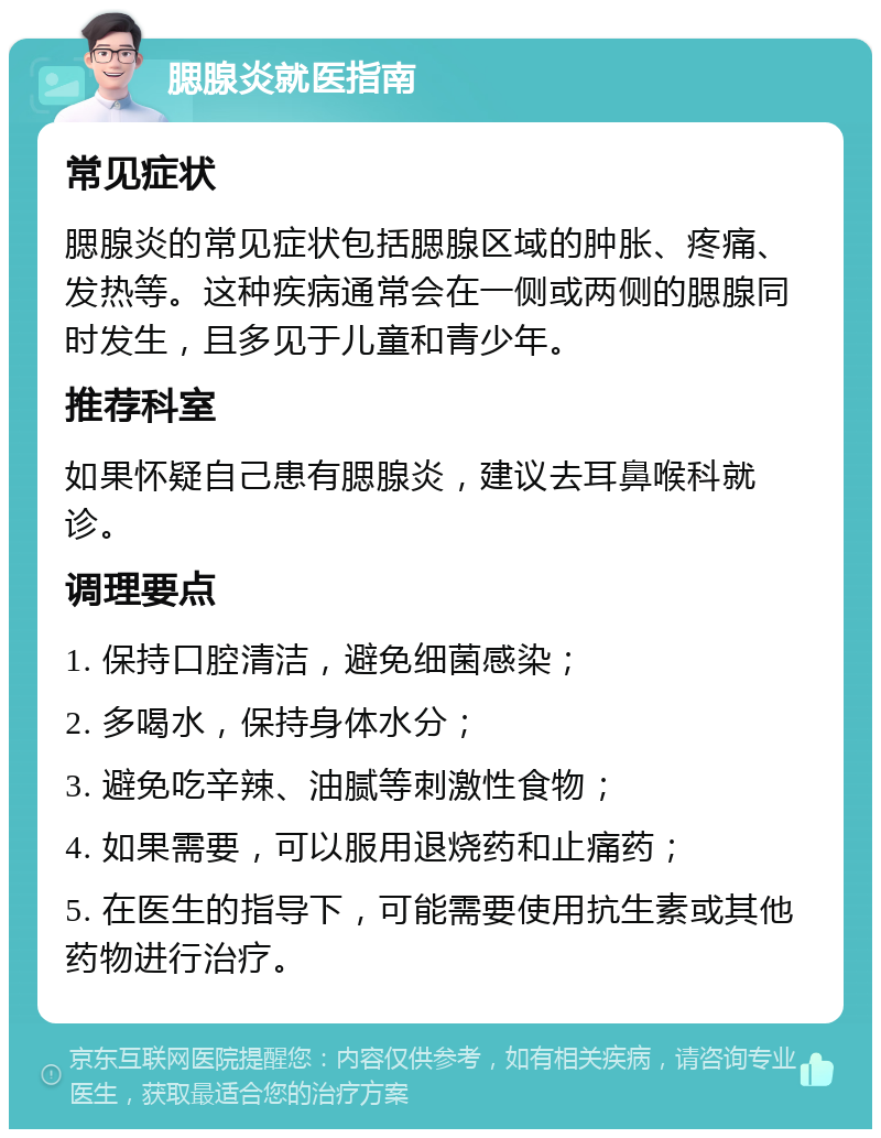 腮腺炎就医指南 常见症状 腮腺炎的常见症状包括腮腺区域的肿胀、疼痛、发热等。这种疾病通常会在一侧或两侧的腮腺同时发生，且多见于儿童和青少年。 推荐科室 如果怀疑自己患有腮腺炎，建议去耳鼻喉科就诊。 调理要点 1. 保持口腔清洁，避免细菌感染； 2. 多喝水，保持身体水分； 3. 避免吃辛辣、油腻等刺激性食物； 4. 如果需要，可以服用退烧药和止痛药； 5. 在医生的指导下，可能需要使用抗生素或其他药物进行治疗。