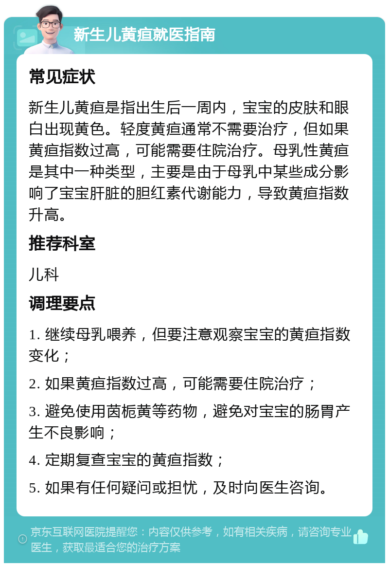 新生儿黄疸就医指南 常见症状 新生儿黄疸是指出生后一周内，宝宝的皮肤和眼白出现黄色。轻度黄疸通常不需要治疗，但如果黄疸指数过高，可能需要住院治疗。母乳性黄疸是其中一种类型，主要是由于母乳中某些成分影响了宝宝肝脏的胆红素代谢能力，导致黄疸指数升高。 推荐科室 儿科 调理要点 1. 继续母乳喂养，但要注意观察宝宝的黄疸指数变化； 2. 如果黄疸指数过高，可能需要住院治疗； 3. 避免使用茵栀黄等药物，避免对宝宝的肠胃产生不良影响； 4. 定期复查宝宝的黄疸指数； 5. 如果有任何疑问或担忧，及时向医生咨询。