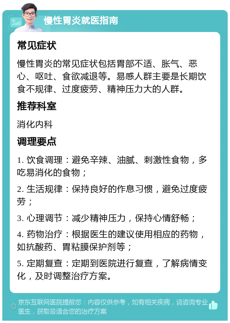 慢性胃炎就医指南 常见症状 慢性胃炎的常见症状包括胃部不适、胀气、恶心、呕吐、食欲减退等。易感人群主要是长期饮食不规律、过度疲劳、精神压力大的人群。 推荐科室 消化内科 调理要点 1. 饮食调理：避免辛辣、油腻、刺激性食物，多吃易消化的食物； 2. 生活规律：保持良好的作息习惯，避免过度疲劳； 3. 心理调节：减少精神压力，保持心情舒畅； 4. 药物治疗：根据医生的建议使用相应的药物，如抗酸药、胃粘膜保护剂等； 5. 定期复查：定期到医院进行复查，了解病情变化，及时调整治疗方案。