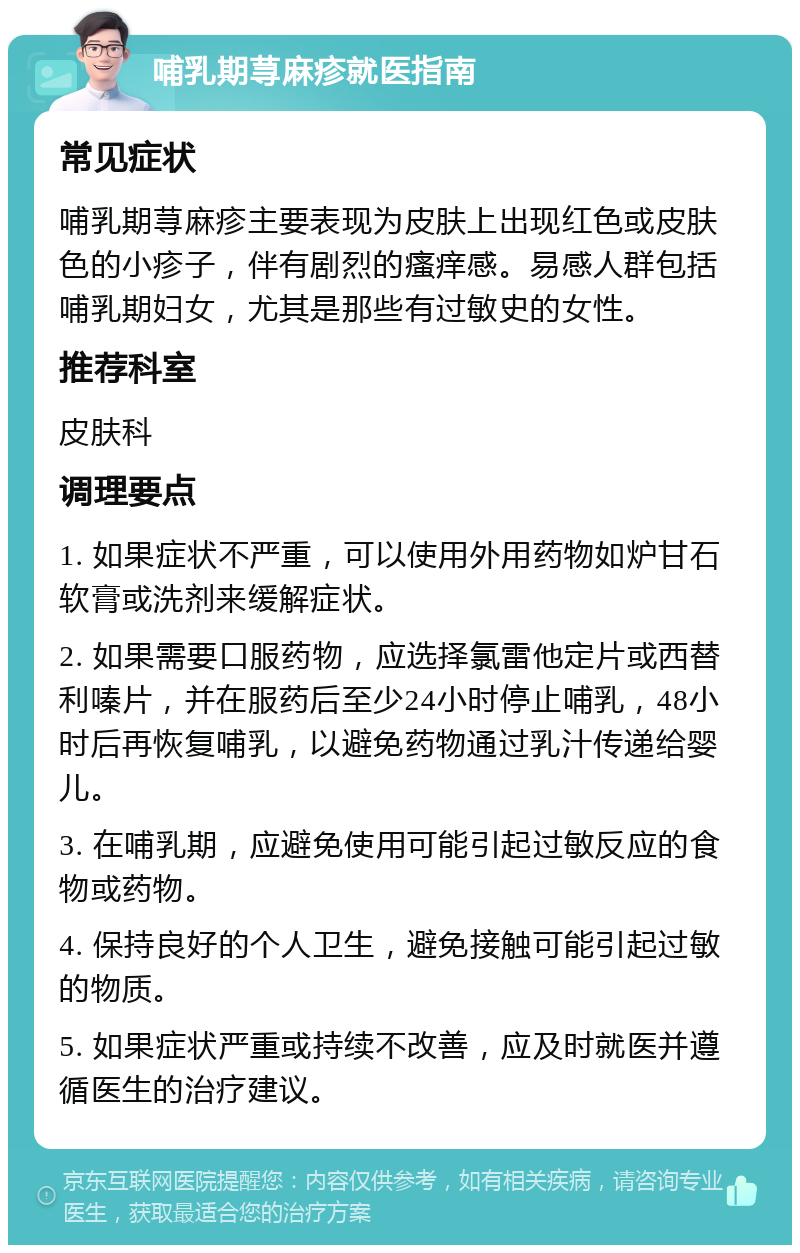 哺乳期荨麻疹就医指南 常见症状 哺乳期荨麻疹主要表现为皮肤上出现红色或皮肤色的小疹子，伴有剧烈的瘙痒感。易感人群包括哺乳期妇女，尤其是那些有过敏史的女性。 推荐科室 皮肤科 调理要点 1. 如果症状不严重，可以使用外用药物如炉甘石软膏或洗剂来缓解症状。 2. 如果需要口服药物，应选择氯雷他定片或西替利嗪片，并在服药后至少24小时停止哺乳，48小时后再恢复哺乳，以避免药物通过乳汁传递给婴儿。 3. 在哺乳期，应避免使用可能引起过敏反应的食物或药物。 4. 保持良好的个人卫生，避免接触可能引起过敏的物质。 5. 如果症状严重或持续不改善，应及时就医并遵循医生的治疗建议。