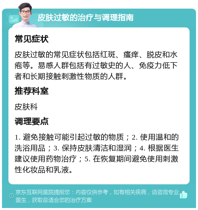 皮肤过敏的治疗与调理指南 常见症状 皮肤过敏的常见症状包括红斑、瘙痒、脱皮和水疱等。易感人群包括有过敏史的人、免疫力低下者和长期接触刺激性物质的人群。 推荐科室 皮肤科 调理要点 1. 避免接触可能引起过敏的物质；2. 使用温和的洗浴用品；3. 保持皮肤清洁和湿润；4. 根据医生建议使用药物治疗；5. 在恢复期间避免使用刺激性化妆品和乳液。