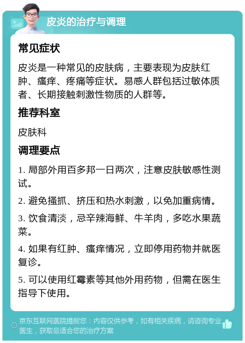 皮炎的治疗与调理 常见症状 皮炎是一种常见的皮肤病，主要表现为皮肤红肿、瘙痒、疼痛等症状。易感人群包括过敏体质者、长期接触刺激性物质的人群等。 推荐科室 皮肤科 调理要点 1. 局部外用百多邦一日两次，注意皮肤敏感性测试。 2. 避免搔抓、挤压和热水刺激，以免加重病情。 3. 饮食清淡，忌辛辣海鲜、牛羊肉，多吃水果蔬菜。 4. 如果有红肿、瘙痒情况，立即停用药物并就医复诊。 5. 可以使用红霉素等其他外用药物，但需在医生指导下使用。