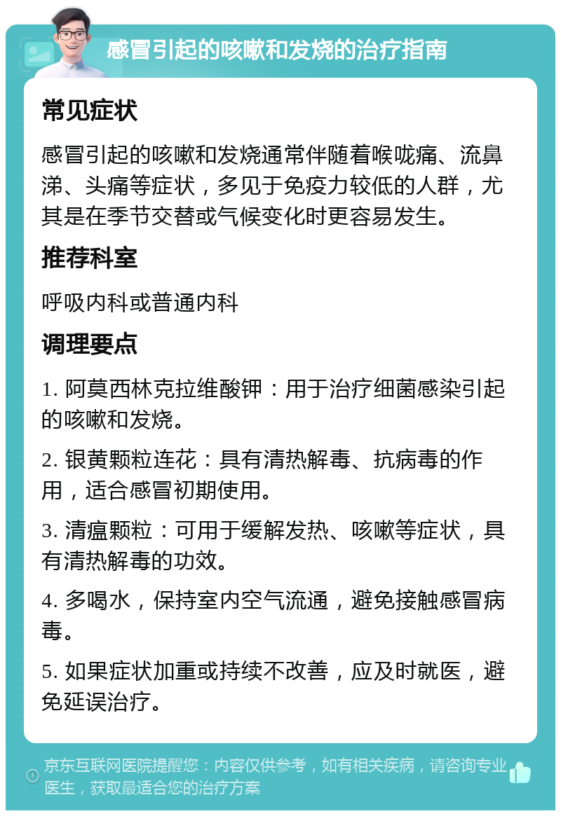 感冒引起的咳嗽和发烧的治疗指南 常见症状 感冒引起的咳嗽和发烧通常伴随着喉咙痛、流鼻涕、头痛等症状，多见于免疫力较低的人群，尤其是在季节交替或气候变化时更容易发生。 推荐科室 呼吸内科或普通内科 调理要点 1. 阿莫西林克拉维酸钾：用于治疗细菌感染引起的咳嗽和发烧。 2. 银黄颗粒连花：具有清热解毒、抗病毒的作用，适合感冒初期使用。 3. 清瘟颗粒：可用于缓解发热、咳嗽等症状，具有清热解毒的功效。 4. 多喝水，保持室内空气流通，避免接触感冒病毒。 5. 如果症状加重或持续不改善，应及时就医，避免延误治疗。