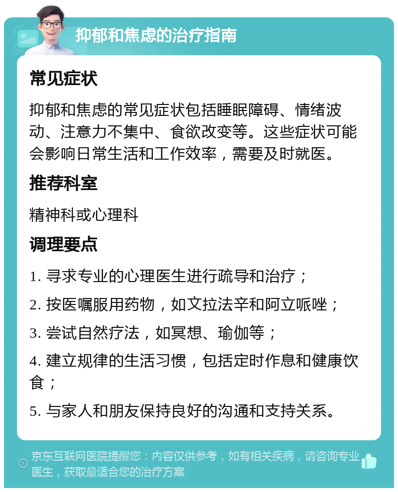 抑郁和焦虑的治疗指南 常见症状 抑郁和焦虑的常见症状包括睡眠障碍、情绪波动、注意力不集中、食欲改变等。这些症状可能会影响日常生活和工作效率，需要及时就医。 推荐科室 精神科或心理科 调理要点 1. 寻求专业的心理医生进行疏导和治疗； 2. 按医嘱服用药物，如文拉法辛和阿立哌唑； 3. 尝试自然疗法，如冥想、瑜伽等； 4. 建立规律的生活习惯，包括定时作息和健康饮食； 5. 与家人和朋友保持良好的沟通和支持关系。