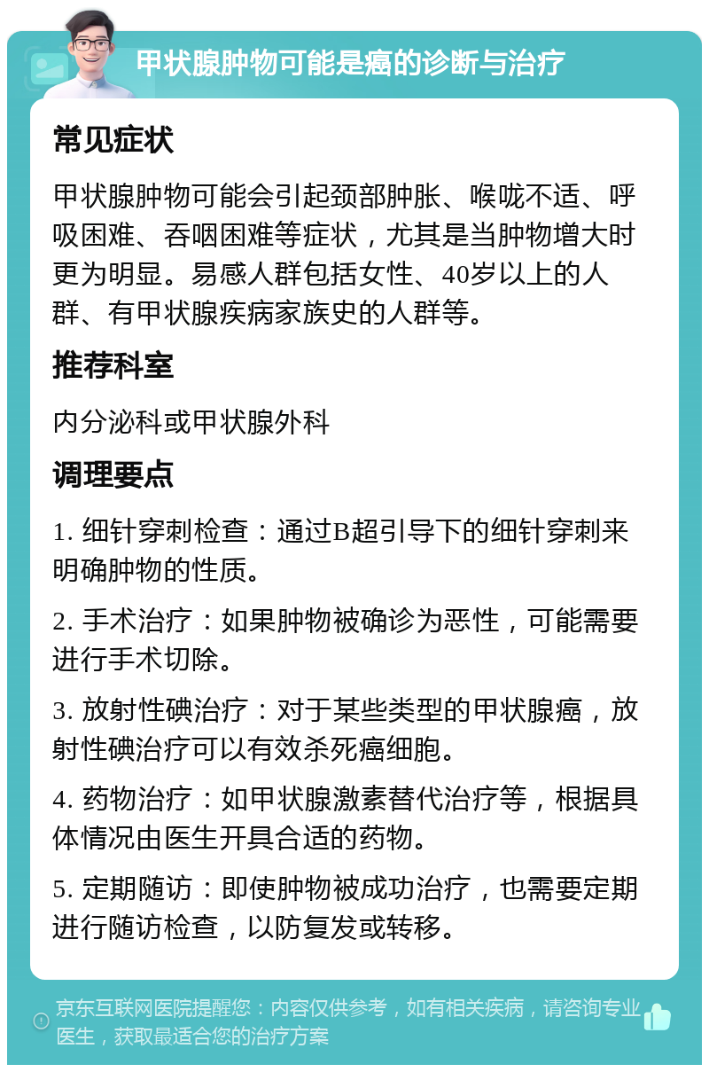 甲状腺肿物可能是癌的诊断与治疗 常见症状 甲状腺肿物可能会引起颈部肿胀、喉咙不适、呼吸困难、吞咽困难等症状，尤其是当肿物增大时更为明显。易感人群包括女性、40岁以上的人群、有甲状腺疾病家族史的人群等。 推荐科室 内分泌科或甲状腺外科 调理要点 1. 细针穿刺检查：通过B超引导下的细针穿刺来明确肿物的性质。 2. 手术治疗：如果肿物被确诊为恶性，可能需要进行手术切除。 3. 放射性碘治疗：对于某些类型的甲状腺癌，放射性碘治疗可以有效杀死癌细胞。 4. 药物治疗：如甲状腺激素替代治疗等，根据具体情况由医生开具合适的药物。 5. 定期随访：即使肿物被成功治疗，也需要定期进行随访检查，以防复发或转移。