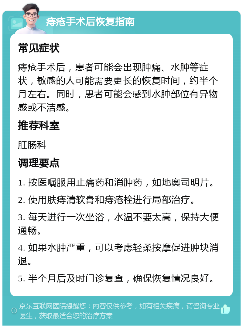 痔疮手术后恢复指南 常见症状 痔疮手术后，患者可能会出现肿痛、水肿等症状，敏感的人可能需要更长的恢复时间，约半个月左右。同时，患者可能会感到水肿部位有异物感或不洁感。 推荐科室 肛肠科 调理要点 1. 按医嘱服用止痛药和消肿药，如地奥司明片。 2. 使用肤痔清软膏和痔疮栓进行局部治疗。 3. 每天进行一次坐浴，水温不要太高，保持大便通畅。 4. 如果水肿严重，可以考虑轻柔按摩促进肿块消退。 5. 半个月后及时门诊复查，确保恢复情况良好。