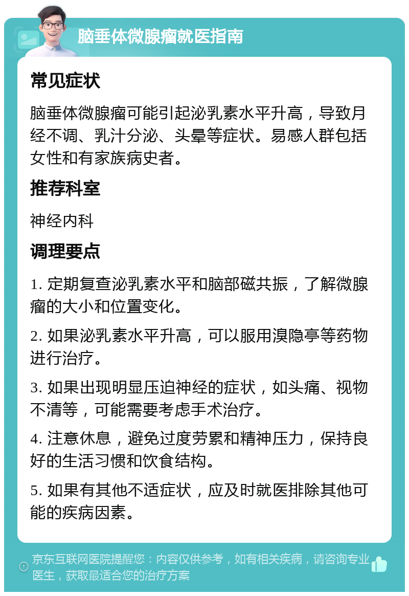 脑垂体微腺瘤就医指南 常见症状 脑垂体微腺瘤可能引起泌乳素水平升高，导致月经不调、乳汁分泌、头晕等症状。易感人群包括女性和有家族病史者。 推荐科室 神经内科 调理要点 1. 定期复查泌乳素水平和脑部磁共振，了解微腺瘤的大小和位置变化。 2. 如果泌乳素水平升高，可以服用溴隐亭等药物进行治疗。 3. 如果出现明显压迫神经的症状，如头痛、视物不清等，可能需要考虑手术治疗。 4. 注意休息，避免过度劳累和精神压力，保持良好的生活习惯和饮食结构。 5. 如果有其他不适症状，应及时就医排除其他可能的疾病因素。