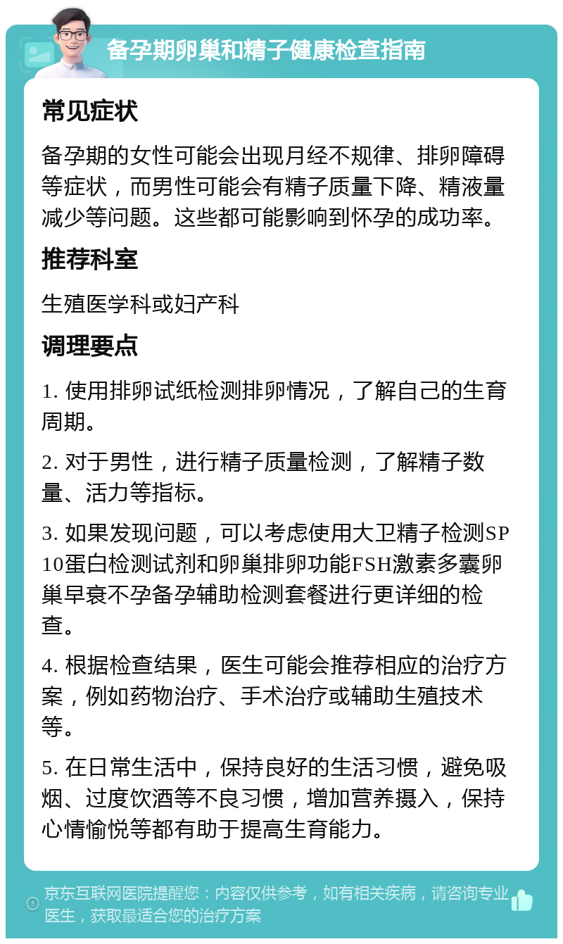 备孕期卵巢和精子健康检查指南 常见症状 备孕期的女性可能会出现月经不规律、排卵障碍等症状，而男性可能会有精子质量下降、精液量减少等问题。这些都可能影响到怀孕的成功率。 推荐科室 生殖医学科或妇产科 调理要点 1. 使用排卵试纸检测排卵情况，了解自己的生育周期。 2. 对于男性，进行精子质量检测，了解精子数量、活力等指标。 3. 如果发现问题，可以考虑使用大卫精子检测SP10蛋白检测试剂和卵巢排卵功能FSH激素多囊卵巢早衰不孕备孕辅助检测套餐进行更详细的检查。 4. 根据检查结果，医生可能会推荐相应的治疗方案，例如药物治疗、手术治疗或辅助生殖技术等。 5. 在日常生活中，保持良好的生活习惯，避免吸烟、过度饮酒等不良习惯，增加营养摄入，保持心情愉悦等都有助于提高生育能力。