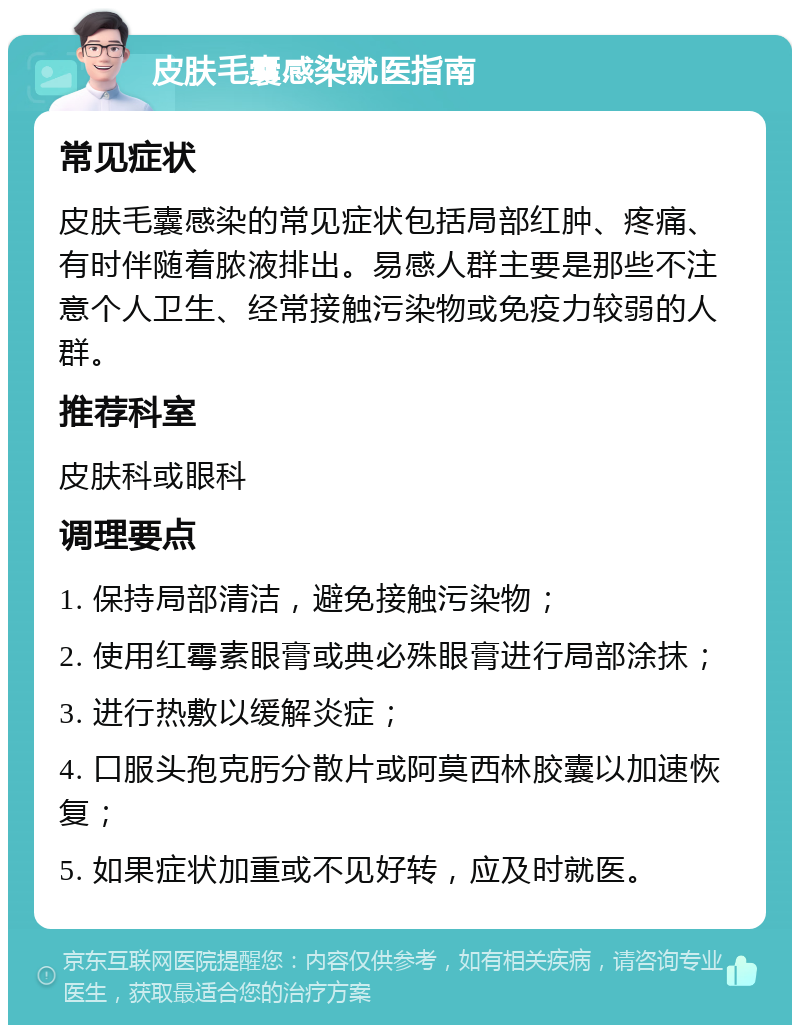 皮肤毛囊感染就医指南 常见症状 皮肤毛囊感染的常见症状包括局部红肿、疼痛、有时伴随着脓液排出。易感人群主要是那些不注意个人卫生、经常接触污染物或免疫力较弱的人群。 推荐科室 皮肤科或眼科 调理要点 1. 保持局部清洁，避免接触污染物； 2. 使用红霉素眼膏或典必殊眼膏进行局部涂抹； 3. 进行热敷以缓解炎症； 4. 口服头孢克肟分散片或阿莫西林胶囊以加速恢复； 5. 如果症状加重或不见好转，应及时就医。