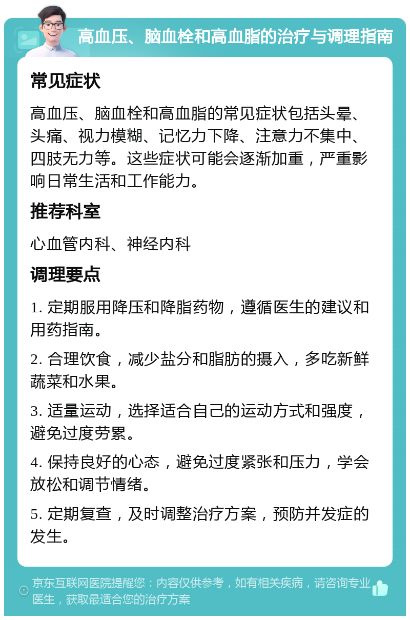 高血压、脑血栓和高血脂的治疗与调理指南 常见症状 高血压、脑血栓和高血脂的常见症状包括头晕、头痛、视力模糊、记忆力下降、注意力不集中、四肢无力等。这些症状可能会逐渐加重，严重影响日常生活和工作能力。 推荐科室 心血管内科、神经内科 调理要点 1. 定期服用降压和降脂药物，遵循医生的建议和用药指南。 2. 合理饮食，减少盐分和脂肪的摄入，多吃新鲜蔬菜和水果。 3. 适量运动，选择适合自己的运动方式和强度，避免过度劳累。 4. 保持良好的心态，避免过度紧张和压力，学会放松和调节情绪。 5. 定期复查，及时调整治疗方案，预防并发症的发生。