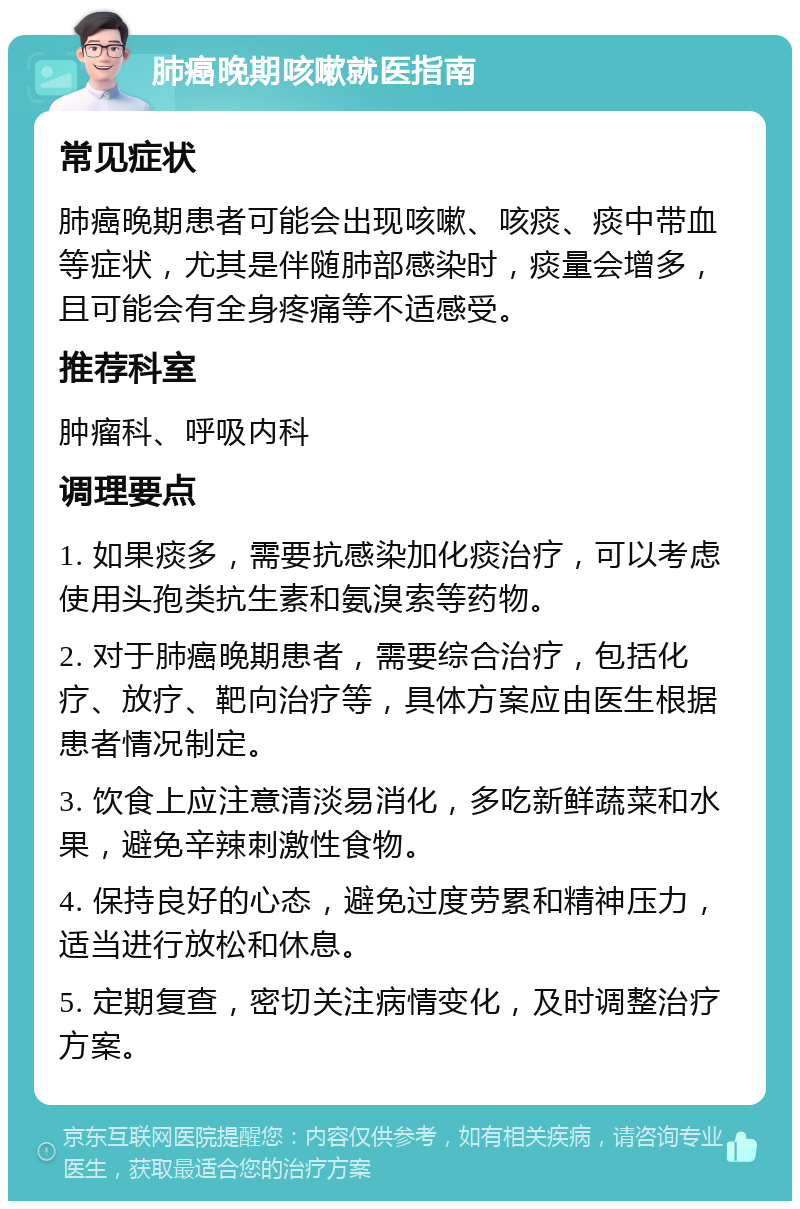 肺癌晚期咳嗽就医指南 常见症状 肺癌晚期患者可能会出现咳嗽、咳痰、痰中带血等症状，尤其是伴随肺部感染时，痰量会增多，且可能会有全身疼痛等不适感受。 推荐科室 肿瘤科、呼吸内科 调理要点 1. 如果痰多，需要抗感染加化痰治疗，可以考虑使用头孢类抗生素和氨溴索等药物。 2. 对于肺癌晚期患者，需要综合治疗，包括化疗、放疗、靶向治疗等，具体方案应由医生根据患者情况制定。 3. 饮食上应注意清淡易消化，多吃新鲜蔬菜和水果，避免辛辣刺激性食物。 4. 保持良好的心态，避免过度劳累和精神压力，适当进行放松和休息。 5. 定期复查，密切关注病情变化，及时调整治疗方案。