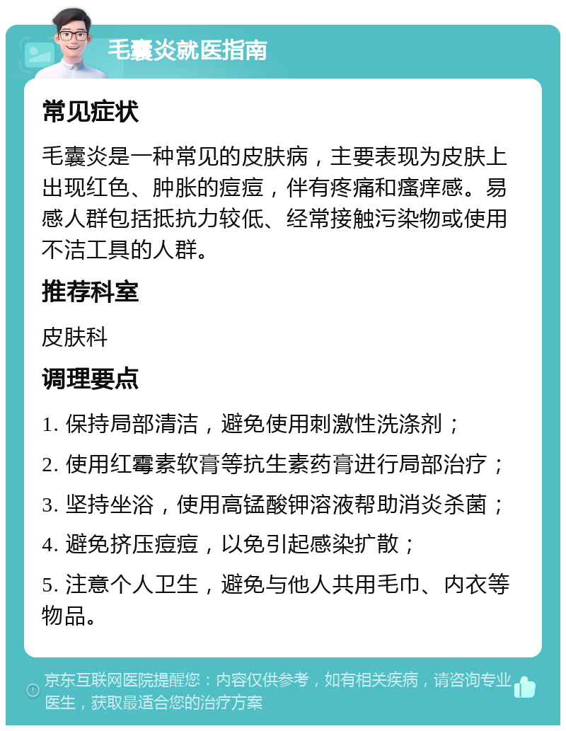 毛囊炎就医指南 常见症状 毛囊炎是一种常见的皮肤病，主要表现为皮肤上出现红色、肿胀的痘痘，伴有疼痛和瘙痒感。易感人群包括抵抗力较低、经常接触污染物或使用不洁工具的人群。 推荐科室 皮肤科 调理要点 1. 保持局部清洁，避免使用刺激性洗涤剂； 2. 使用红霉素软膏等抗生素药膏进行局部治疗； 3. 坚持坐浴，使用高锰酸钾溶液帮助消炎杀菌； 4. 避免挤压痘痘，以免引起感染扩散； 5. 注意个人卫生，避免与他人共用毛巾、内衣等物品。