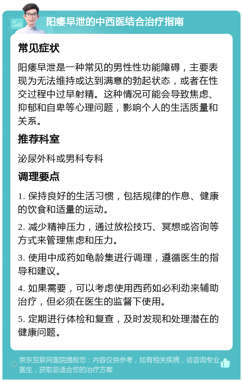 阳痿早泄的中西医结合治疗指南 常见症状 阳痿早泄是一种常见的男性性功能障碍，主要表现为无法维持或达到满意的勃起状态，或者在性交过程中过早射精。这种情况可能会导致焦虑、抑郁和自卑等心理问题，影响个人的生活质量和关系。 推荐科室 泌尿外科或男科专科 调理要点 1. 保持良好的生活习惯，包括规律的作息、健康的饮食和适量的运动。 2. 减少精神压力，通过放松技巧、冥想或咨询等方式来管理焦虑和压力。 3. 使用中成药如龟龄集进行调理，遵循医生的指导和建议。 4. 如果需要，可以考虑使用西药如必利劲来辅助治疗，但必须在医生的监督下使用。 5. 定期进行体检和复查，及时发现和处理潜在的健康问题。