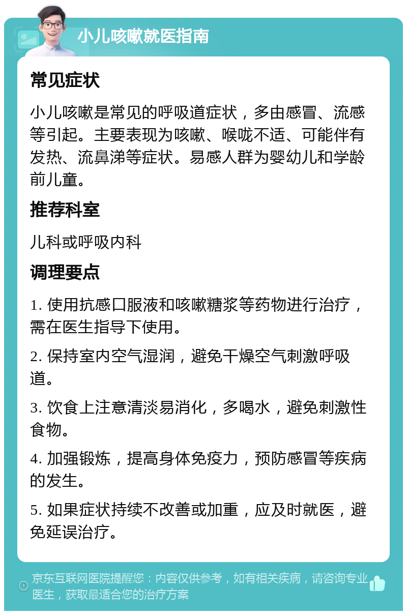 小儿咳嗽就医指南 常见症状 小儿咳嗽是常见的呼吸道症状，多由感冒、流感等引起。主要表现为咳嗽、喉咙不适、可能伴有发热、流鼻涕等症状。易感人群为婴幼儿和学龄前儿童。 推荐科室 儿科或呼吸内科 调理要点 1. 使用抗感口服液和咳嗽糖浆等药物进行治疗，需在医生指导下使用。 2. 保持室内空气湿润，避免干燥空气刺激呼吸道。 3. 饮食上注意清淡易消化，多喝水，避免刺激性食物。 4. 加强锻炼，提高身体免疫力，预防感冒等疾病的发生。 5. 如果症状持续不改善或加重，应及时就医，避免延误治疗。