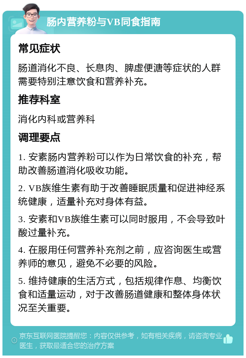 肠内营养粉与VB同食指南 常见症状 肠道消化不良、长息肉、脾虚便溏等症状的人群需要特别注意饮食和营养补充。 推荐科室 消化内科或营养科 调理要点 1. 安素肠内营养粉可以作为日常饮食的补充，帮助改善肠道消化吸收功能。 2. VB族维生素有助于改善睡眠质量和促进神经系统健康，适量补充对身体有益。 3. 安素和VB族维生素可以同时服用，不会导致叶酸过量补充。 4. 在服用任何营养补充剂之前，应咨询医生或营养师的意见，避免不必要的风险。 5. 维持健康的生活方式，包括规律作息、均衡饮食和适量运动，对于改善肠道健康和整体身体状况至关重要。