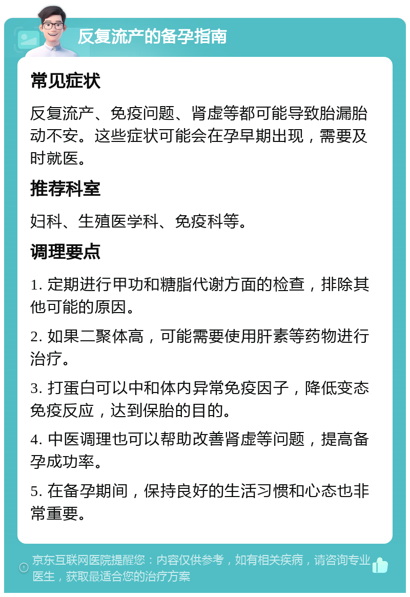 反复流产的备孕指南 常见症状 反复流产、免疫问题、肾虚等都可能导致胎漏胎动不安。这些症状可能会在孕早期出现，需要及时就医。 推荐科室 妇科、生殖医学科、免疫科等。 调理要点 1. 定期进行甲功和糖脂代谢方面的检查，排除其他可能的原因。 2. 如果二聚体高，可能需要使用肝素等药物进行治疗。 3. 打蛋白可以中和体内异常免疫因子，降低变态免疫反应，达到保胎的目的。 4. 中医调理也可以帮助改善肾虚等问题，提高备孕成功率。 5. 在备孕期间，保持良好的生活习惯和心态也非常重要。