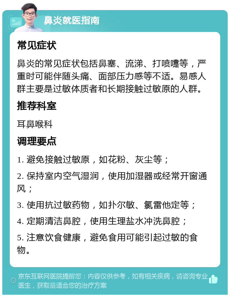 鼻炎就医指南 常见症状 鼻炎的常见症状包括鼻塞、流涕、打喷嚏等，严重时可能伴随头痛、面部压力感等不适。易感人群主要是过敏体质者和长期接触过敏原的人群。 推荐科室 耳鼻喉科 调理要点 1. 避免接触过敏原，如花粉、灰尘等； 2. 保持室内空气湿润，使用加湿器或经常开窗通风； 3. 使用抗过敏药物，如扑尔敏、氯雷他定等； 4. 定期清洁鼻腔，使用生理盐水冲洗鼻腔； 5. 注意饮食健康，避免食用可能引起过敏的食物。