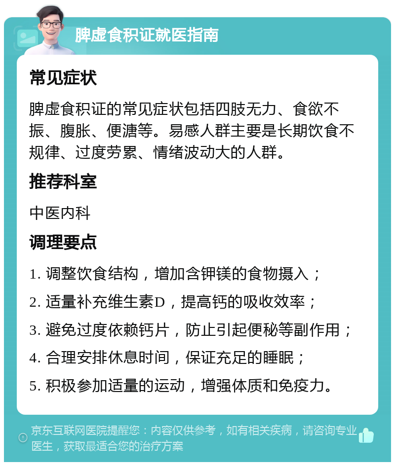 脾虚食积证就医指南 常见症状 脾虚食积证的常见症状包括四肢无力、食欲不振、腹胀、便溏等。易感人群主要是长期饮食不规律、过度劳累、情绪波动大的人群。 推荐科室 中医内科 调理要点 1. 调整饮食结构，增加含钾镁的食物摄入； 2. 适量补充维生素D，提高钙的吸收效率； 3. 避免过度依赖钙片，防止引起便秘等副作用； 4. 合理安排休息时间，保证充足的睡眠； 5. 积极参加适量的运动，增强体质和免疫力。