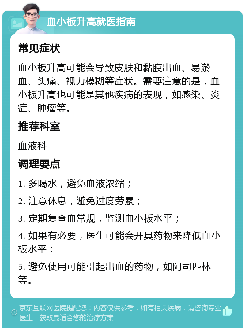 血小板升高就医指南 常见症状 血小板升高可能会导致皮肤和黏膜出血、易淤血、头痛、视力模糊等症状。需要注意的是，血小板升高也可能是其他疾病的表现，如感染、炎症、肿瘤等。 推荐科室 血液科 调理要点 1. 多喝水，避免血液浓缩； 2. 注意休息，避免过度劳累； 3. 定期复查血常规，监测血小板水平； 4. 如果有必要，医生可能会开具药物来降低血小板水平； 5. 避免使用可能引起出血的药物，如阿司匹林等。