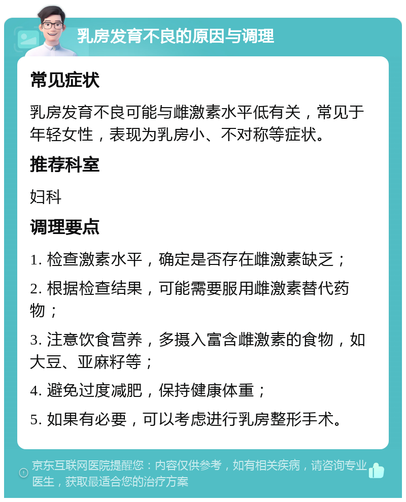 乳房发育不良的原因与调理 常见症状 乳房发育不良可能与雌激素水平低有关，常见于年轻女性，表现为乳房小、不对称等症状。 推荐科室 妇科 调理要点 1. 检查激素水平，确定是否存在雌激素缺乏； 2. 根据检查结果，可能需要服用雌激素替代药物； 3. 注意饮食营养，多摄入富含雌激素的食物，如大豆、亚麻籽等； 4. 避免过度减肥，保持健康体重； 5. 如果有必要，可以考虑进行乳房整形手术。