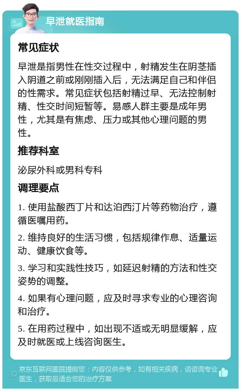 早泄就医指南 常见症状 早泄是指男性在性交过程中，射精发生在阴茎插入阴道之前或刚刚插入后，无法满足自己和伴侣的性需求。常见症状包括射精过早、无法控制射精、性交时间短暂等。易感人群主要是成年男性，尤其是有焦虑、压力或其他心理问题的男性。 推荐科室 泌尿外科或男科专科 调理要点 1. 使用盐酸西丁片和达泊西汀片等药物治疗，遵循医嘱用药。 2. 维持良好的生活习惯，包括规律作息、适量运动、健康饮食等。 3. 学习和实践性技巧，如延迟射精的方法和性交姿势的调整。 4. 如果有心理问题，应及时寻求专业的心理咨询和治疗。 5. 在用药过程中，如出现不适或无明显缓解，应及时就医或上线咨询医生。