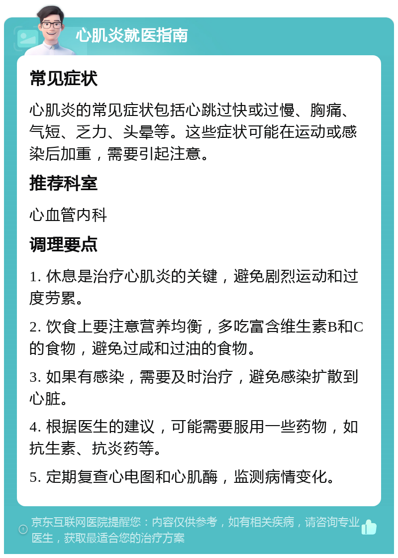 心肌炎就医指南 常见症状 心肌炎的常见症状包括心跳过快或过慢、胸痛、气短、乏力、头晕等。这些症状可能在运动或感染后加重，需要引起注意。 推荐科室 心血管内科 调理要点 1. 休息是治疗心肌炎的关键，避免剧烈运动和过度劳累。 2. 饮食上要注意营养均衡，多吃富含维生素B和C的食物，避免过咸和过油的食物。 3. 如果有感染，需要及时治疗，避免感染扩散到心脏。 4. 根据医生的建议，可能需要服用一些药物，如抗生素、抗炎药等。 5. 定期复查心电图和心肌酶，监测病情变化。