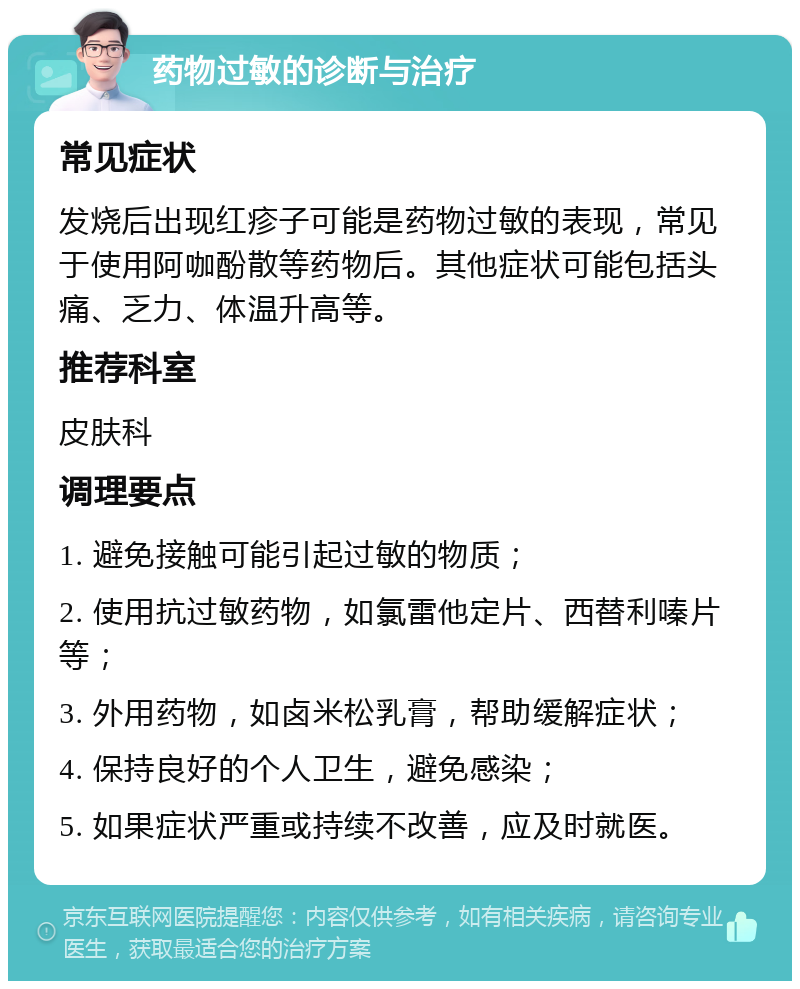 药物过敏的诊断与治疗 常见症状 发烧后出现红疹子可能是药物过敏的表现，常见于使用阿咖酚散等药物后。其他症状可能包括头痛、乏力、体温升高等。 推荐科室 皮肤科 调理要点 1. 避免接触可能引起过敏的物质； 2. 使用抗过敏药物，如氯雷他定片、西替利嗪片等； 3. 外用药物，如卤米松乳膏，帮助缓解症状； 4. 保持良好的个人卫生，避免感染； 5. 如果症状严重或持续不改善，应及时就医。