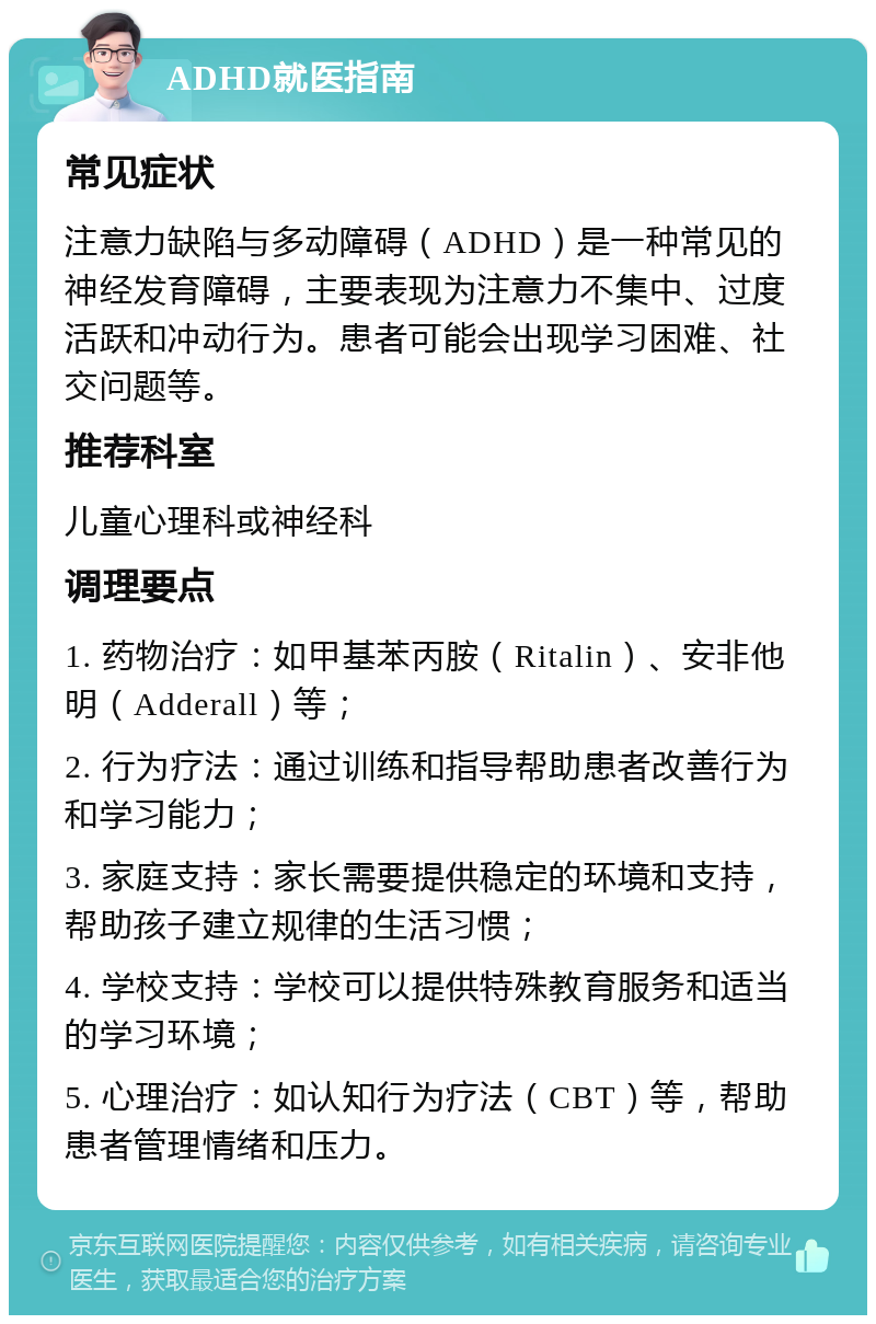 ADHD就医指南 常见症状 注意力缺陷与多动障碍（ADHD）是一种常见的神经发育障碍，主要表现为注意力不集中、过度活跃和冲动行为。患者可能会出现学习困难、社交问题等。 推荐科室 儿童心理科或神经科 调理要点 1. 药物治疗：如甲基苯丙胺（Ritalin）、安非他明（Adderall）等； 2. 行为疗法：通过训练和指导帮助患者改善行为和学习能力； 3. 家庭支持：家长需要提供稳定的环境和支持，帮助孩子建立规律的生活习惯； 4. 学校支持：学校可以提供特殊教育服务和适当的学习环境； 5. 心理治疗：如认知行为疗法（CBT）等，帮助患者管理情绪和压力。