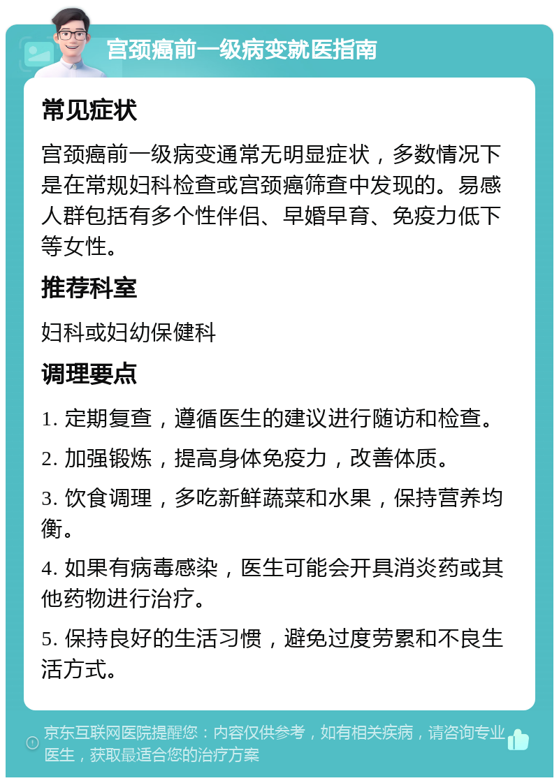 宫颈癌前一级病变就医指南 常见症状 宫颈癌前一级病变通常无明显症状，多数情况下是在常规妇科检查或宫颈癌筛查中发现的。易感人群包括有多个性伴侣、早婚早育、免疫力低下等女性。 推荐科室 妇科或妇幼保健科 调理要点 1. 定期复查，遵循医生的建议进行随访和检查。 2. 加强锻炼，提高身体免疫力，改善体质。 3. 饮食调理，多吃新鲜蔬菜和水果，保持营养均衡。 4. 如果有病毒感染，医生可能会开具消炎药或其他药物进行治疗。 5. 保持良好的生活习惯，避免过度劳累和不良生活方式。