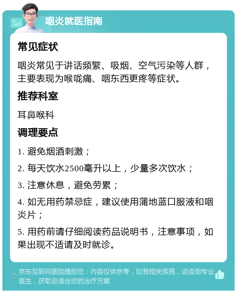 咽炎就医指南 常见症状 咽炎常见于讲话频繁、吸烟、空气污染等人群，主要表现为喉咙痛、咽东西更疼等症状。 推荐科室 耳鼻喉科 调理要点 1. 避免烟酒刺激； 2. 每天饮水2500毫升以上，少量多次饮水； 3. 注意休息，避免劳累； 4. 如无用药禁忌症，建议使用蒲地蓝口服液和咽炎片； 5. 用药前请仔细阅读药品说明书，注意事项，如果出现不适请及时就诊。