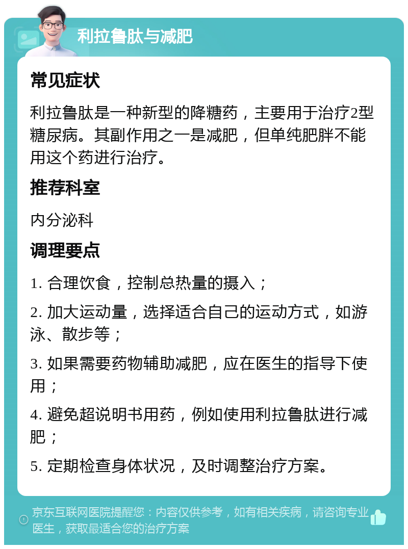 利拉鲁肽与减肥 常见症状 利拉鲁肽是一种新型的降糖药，主要用于治疗2型糖尿病。其副作用之一是减肥，但单纯肥胖不能用这个药进行治疗。 推荐科室 内分泌科 调理要点 1. 合理饮食，控制总热量的摄入； 2. 加大运动量，选择适合自己的运动方式，如游泳、散步等； 3. 如果需要药物辅助减肥，应在医生的指导下使用； 4. 避免超说明书用药，例如使用利拉鲁肽进行减肥； 5. 定期检查身体状况，及时调整治疗方案。