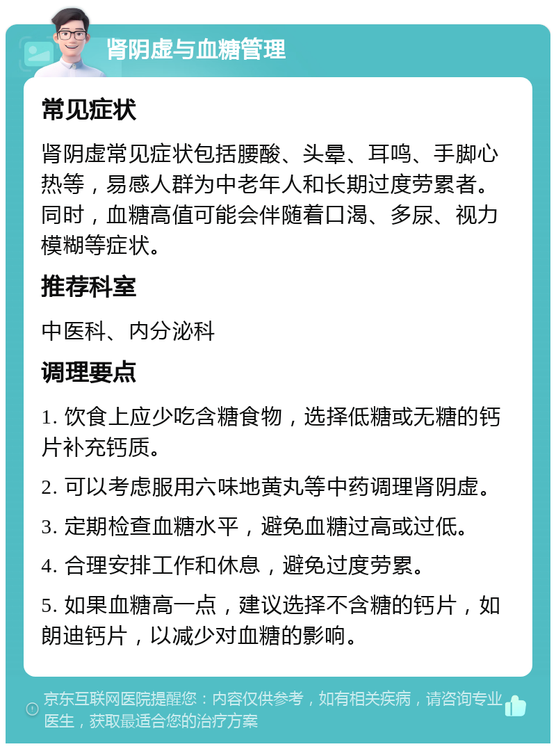 肾阴虚与血糖管理 常见症状 肾阴虚常见症状包括腰酸、头晕、耳鸣、手脚心热等，易感人群为中老年人和长期过度劳累者。同时，血糖高值可能会伴随着口渴、多尿、视力模糊等症状。 推荐科室 中医科、内分泌科 调理要点 1. 饮食上应少吃含糖食物，选择低糖或无糖的钙片补充钙质。 2. 可以考虑服用六味地黄丸等中药调理肾阴虚。 3. 定期检查血糖水平，避免血糖过高或过低。 4. 合理安排工作和休息，避免过度劳累。 5. 如果血糖高一点，建议选择不含糖的钙片，如朗迪钙片，以减少对血糖的影响。