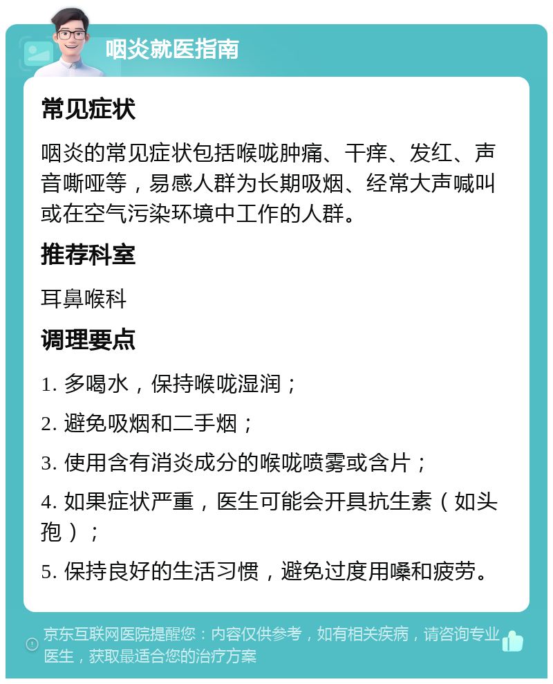 咽炎就医指南 常见症状 咽炎的常见症状包括喉咙肿痛、干痒、发红、声音嘶哑等，易感人群为长期吸烟、经常大声喊叫或在空气污染环境中工作的人群。 推荐科室 耳鼻喉科 调理要点 1. 多喝水，保持喉咙湿润； 2. 避免吸烟和二手烟； 3. 使用含有消炎成分的喉咙喷雾或含片； 4. 如果症状严重，医生可能会开具抗生素（如头孢）； 5. 保持良好的生活习惯，避免过度用嗓和疲劳。