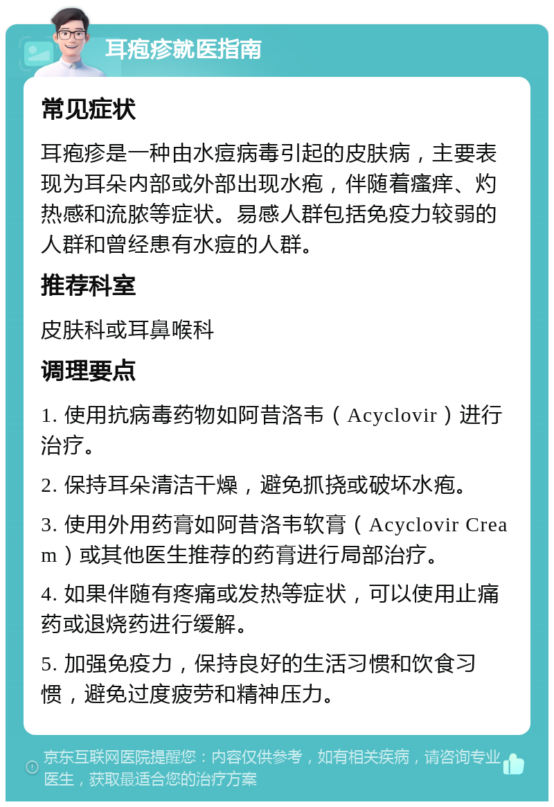 耳疱疹就医指南 常见症状 耳疱疹是一种由水痘病毒引起的皮肤病，主要表现为耳朵内部或外部出现水疱，伴随着瘙痒、灼热感和流脓等症状。易感人群包括免疫力较弱的人群和曾经患有水痘的人群。 推荐科室 皮肤科或耳鼻喉科 调理要点 1. 使用抗病毒药物如阿昔洛韦（Acyclovir）进行治疗。 2. 保持耳朵清洁干燥，避免抓挠或破坏水疱。 3. 使用外用药膏如阿昔洛韦软膏（Acyclovir Cream）或其他医生推荐的药膏进行局部治疗。 4. 如果伴随有疼痛或发热等症状，可以使用止痛药或退烧药进行缓解。 5. 加强免疫力，保持良好的生活习惯和饮食习惯，避免过度疲劳和精神压力。