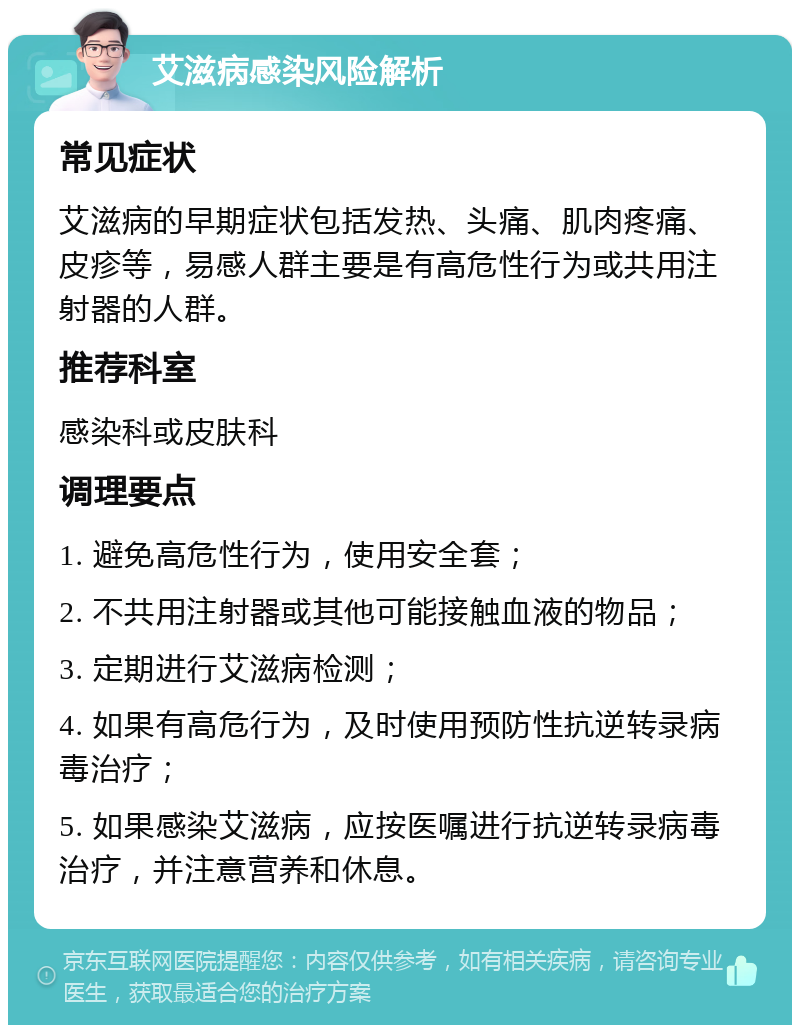 艾滋病感染风险解析 常见症状 艾滋病的早期症状包括发热、头痛、肌肉疼痛、皮疹等，易感人群主要是有高危性行为或共用注射器的人群。 推荐科室 感染科或皮肤科 调理要点 1. 避免高危性行为，使用安全套； 2. 不共用注射器或其他可能接触血液的物品； 3. 定期进行艾滋病检测； 4. 如果有高危行为，及时使用预防性抗逆转录病毒治疗； 5. 如果感染艾滋病，应按医嘱进行抗逆转录病毒治疗，并注意营养和休息。