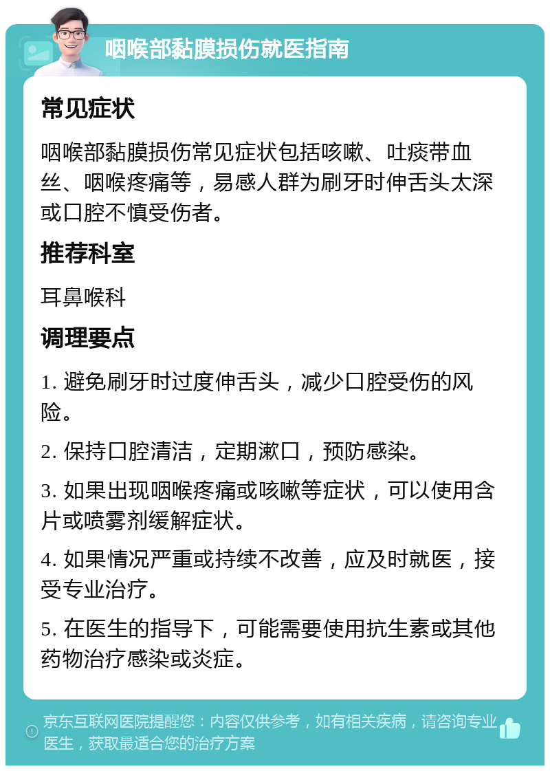 咽喉部黏膜损伤就医指南 常见症状 咽喉部黏膜损伤常见症状包括咳嗽、吐痰带血丝、咽喉疼痛等，易感人群为刷牙时伸舌头太深或口腔不慎受伤者。 推荐科室 耳鼻喉科 调理要点 1. 避免刷牙时过度伸舌头，减少口腔受伤的风险。 2. 保持口腔清洁，定期漱口，预防感染。 3. 如果出现咽喉疼痛或咳嗽等症状，可以使用含片或喷雾剂缓解症状。 4. 如果情况严重或持续不改善，应及时就医，接受专业治疗。 5. 在医生的指导下，可能需要使用抗生素或其他药物治疗感染或炎症。