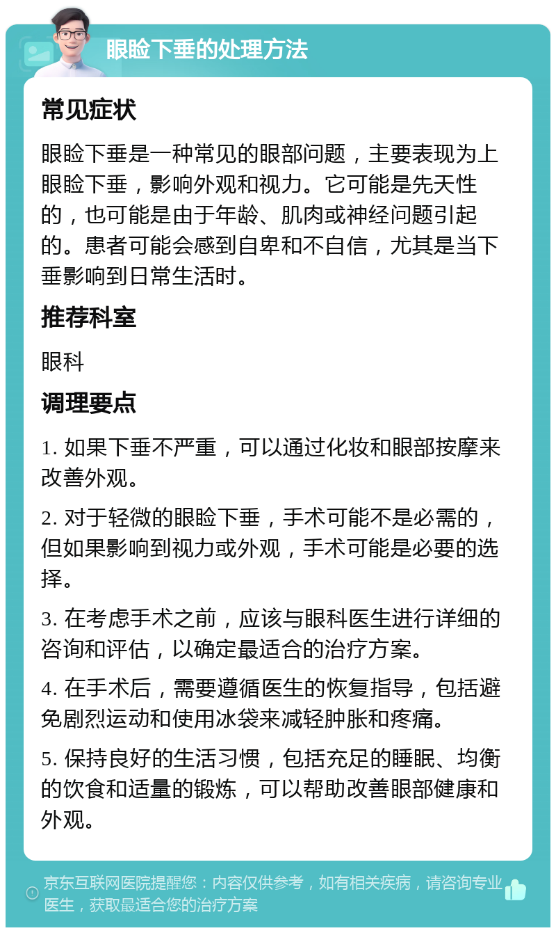 眼睑下垂的处理方法 常见症状 眼睑下垂是一种常见的眼部问题，主要表现为上眼睑下垂，影响外观和视力。它可能是先天性的，也可能是由于年龄、肌肉或神经问题引起的。患者可能会感到自卑和不自信，尤其是当下垂影响到日常生活时。 推荐科室 眼科 调理要点 1. 如果下垂不严重，可以通过化妆和眼部按摩来改善外观。 2. 对于轻微的眼睑下垂，手术可能不是必需的，但如果影响到视力或外观，手术可能是必要的选择。 3. 在考虑手术之前，应该与眼科医生进行详细的咨询和评估，以确定最适合的治疗方案。 4. 在手术后，需要遵循医生的恢复指导，包括避免剧烈运动和使用冰袋来减轻肿胀和疼痛。 5. 保持良好的生活习惯，包括充足的睡眠、均衡的饮食和适量的锻炼，可以帮助改善眼部健康和外观。