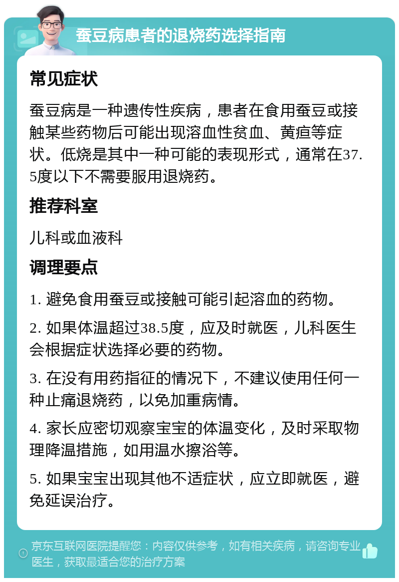 蚕豆病患者的退烧药选择指南 常见症状 蚕豆病是一种遗传性疾病，患者在食用蚕豆或接触某些药物后可能出现溶血性贫血、黄疸等症状。低烧是其中一种可能的表现形式，通常在37.5度以下不需要服用退烧药。 推荐科室 儿科或血液科 调理要点 1. 避免食用蚕豆或接触可能引起溶血的药物。 2. 如果体温超过38.5度，应及时就医，儿科医生会根据症状选择必要的药物。 3. 在没有用药指征的情况下，不建议使用任何一种止痛退烧药，以免加重病情。 4. 家长应密切观察宝宝的体温变化，及时采取物理降温措施，如用温水擦浴等。 5. 如果宝宝出现其他不适症状，应立即就医，避免延误治疗。