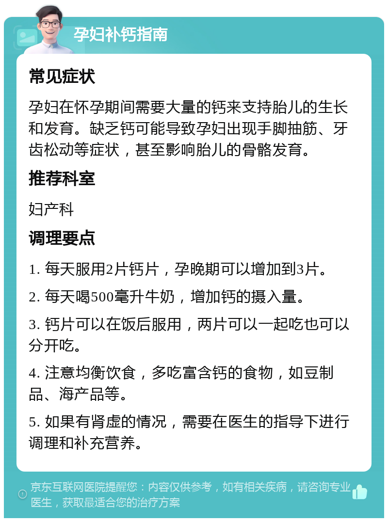 孕妇补钙指南 常见症状 孕妇在怀孕期间需要大量的钙来支持胎儿的生长和发育。缺乏钙可能导致孕妇出现手脚抽筋、牙齿松动等症状，甚至影响胎儿的骨骼发育。 推荐科室 妇产科 调理要点 1. 每天服用2片钙片，孕晚期可以增加到3片。 2. 每天喝500毫升牛奶，增加钙的摄入量。 3. 钙片可以在饭后服用，两片可以一起吃也可以分开吃。 4. 注意均衡饮食，多吃富含钙的食物，如豆制品、海产品等。 5. 如果有肾虚的情况，需要在医生的指导下进行调理和补充营养。