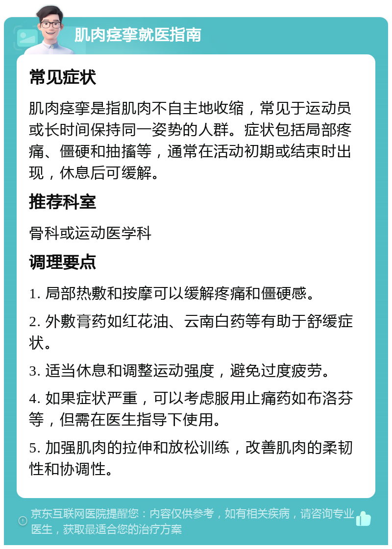 肌肉痉挛就医指南 常见症状 肌肉痉挛是指肌肉不自主地收缩，常见于运动员或长时间保持同一姿势的人群。症状包括局部疼痛、僵硬和抽搐等，通常在活动初期或结束时出现，休息后可缓解。 推荐科室 骨科或运动医学科 调理要点 1. 局部热敷和按摩可以缓解疼痛和僵硬感。 2. 外敷膏药如红花油、云南白药等有助于舒缓症状。 3. 适当休息和调整运动强度，避免过度疲劳。 4. 如果症状严重，可以考虑服用止痛药如布洛芬等，但需在医生指导下使用。 5. 加强肌肉的拉伸和放松训练，改善肌肉的柔韧性和协调性。