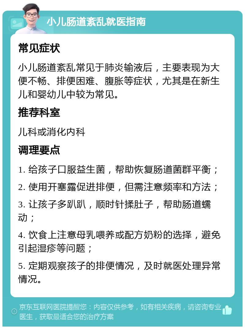 小儿肠道紊乱就医指南 常见症状 小儿肠道紊乱常见于肺炎输液后，主要表现为大便不畅、排便困难、腹胀等症状，尤其是在新生儿和婴幼儿中较为常见。 推荐科室 儿科或消化内科 调理要点 1. 给孩子口服益生菌，帮助恢复肠道菌群平衡； 2. 使用开塞露促进排便，但需注意频率和方法； 3. 让孩子多趴趴，顺时针揉肚子，帮助肠道蠕动； 4. 饮食上注意母乳喂养或配方奶粉的选择，避免引起湿疹等问题； 5. 定期观察孩子的排便情况，及时就医处理异常情况。