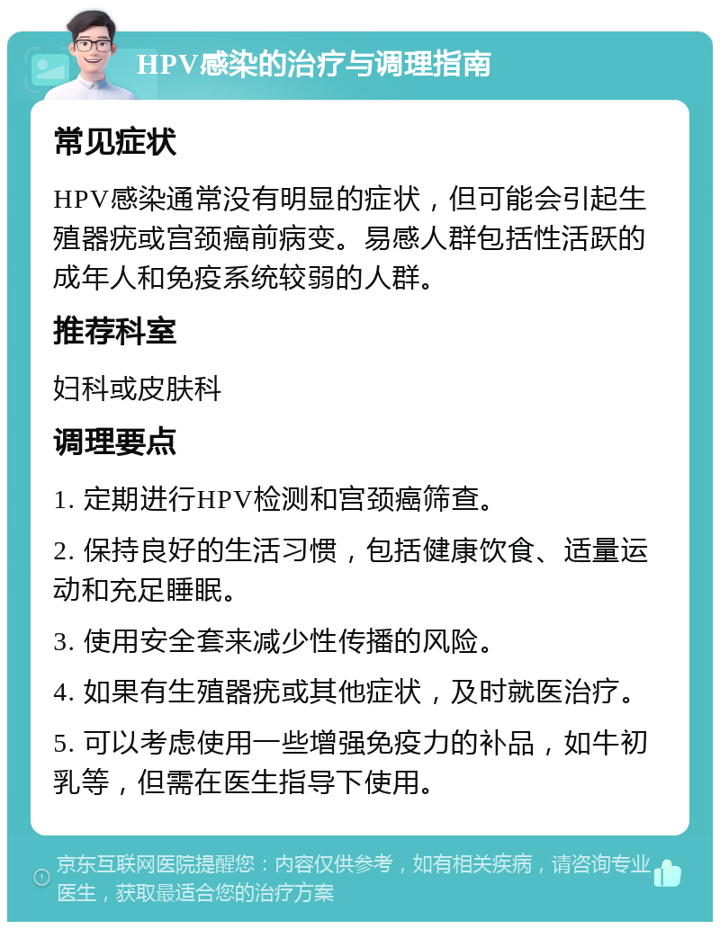 HPV感染的治疗与调理指南 常见症状 HPV感染通常没有明显的症状，但可能会引起生殖器疣或宫颈癌前病变。易感人群包括性活跃的成年人和免疫系统较弱的人群。 推荐科室 妇科或皮肤科 调理要点 1. 定期进行HPV检测和宫颈癌筛查。 2. 保持良好的生活习惯，包括健康饮食、适量运动和充足睡眠。 3. 使用安全套来减少性传播的风险。 4. 如果有生殖器疣或其他症状，及时就医治疗。 5. 可以考虑使用一些增强免疫力的补品，如牛初乳等，但需在医生指导下使用。